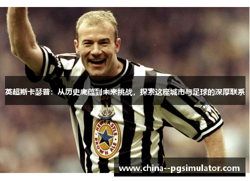 英超斯卡瑟普:从历史底蕴到未来挑战,探索这座城市与足球的深厚联系 英超斯卡瑟普:从历史底蕴到未来挑战,探索这座城市与足球的深厚联系