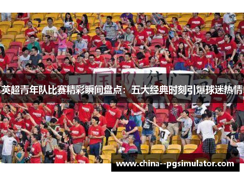 英超青年队比赛精彩瞬间盘点:五大经典时刻引爆球迷热情 英超青年队比赛精彩瞬间盘点:五大经典时刻引爆球迷热情