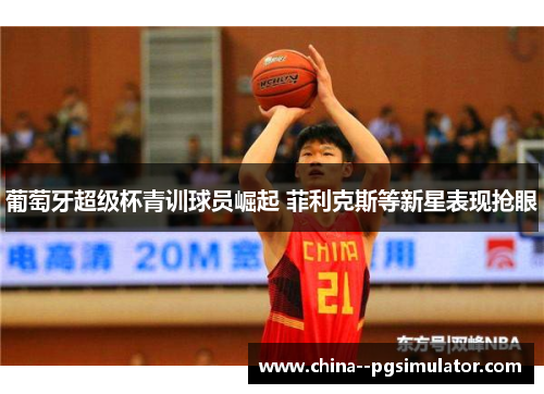 葡萄牙超级杯青训球员崛起 菲利克斯等新星表现抢眼 葡萄牙超级杯青训球员崛起 菲利克斯等新星表现抢眼