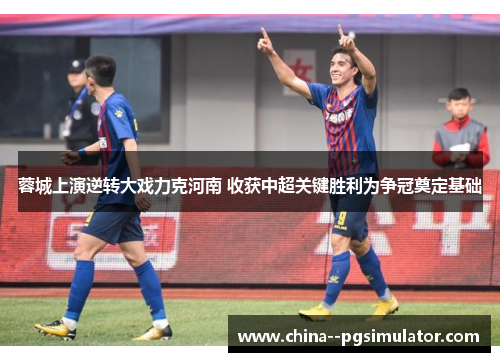 蓉城上演逆转大戏力克河南 收获中超关键胜利为争冠奠定基础 蓉城上演逆转大戏力克河南 收获中超关键胜利为争冠奠定基础