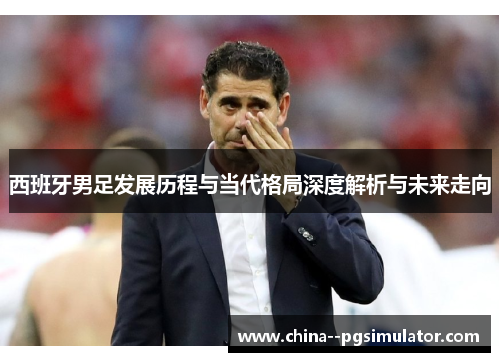 西班牙男足发展历程与当代格局深度解析与未来走向 西班牙男足发展历程与当代格局深度解析与未来走向