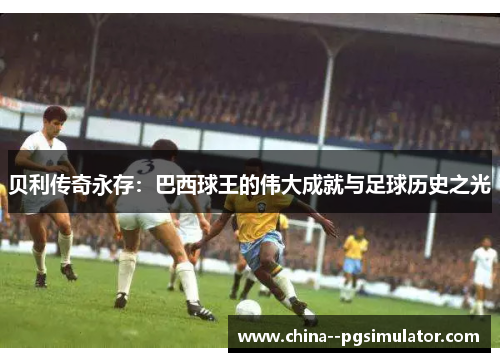 贝利传奇永存：巴西球王的伟大成就与足球历史之光