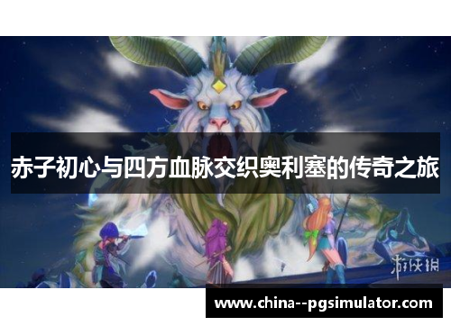 赤子初心与四方血脉交织奥利塞的传奇之旅 赤子初心与四方血脉交织奥利塞的传奇之旅
