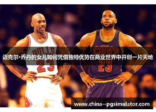 迈克尔·乔丹的女儿如何凭借独特优势在商业世界中开创一片天地