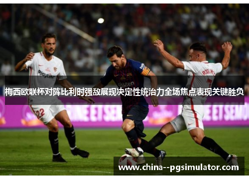 梅西欧联杯对阵比利时强敌展现决定性统治力全场焦点表现关键胜负 梅西欧联杯对阵比利时强敌展现决定性统治力全场焦点表现关键胜负