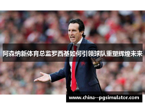 阿森纳新体育总监罗西基如何引领球队重塑辉煌未来