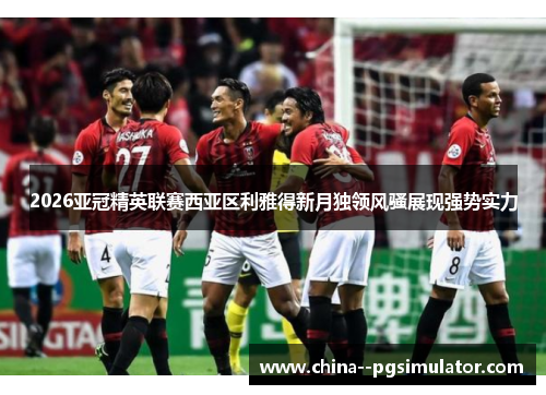 2026亚冠精英联赛西亚区利雅得新月独领风骚展现强势实力