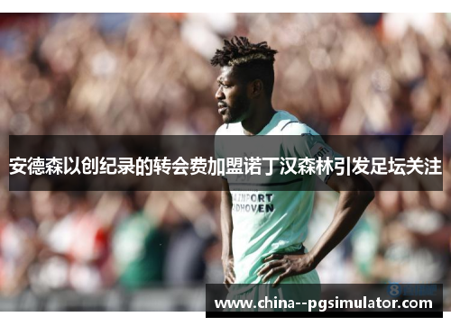 安德森以创纪录的转会费加盟诺丁汉森林引发足坛关注 安德森以创纪录的转会费加盟诺丁汉森林引发足坛关注