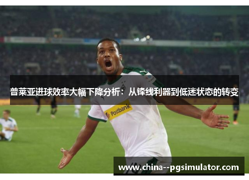 普莱亚进球效率大幅下降分析：从锋线利器到低迷状态的转变