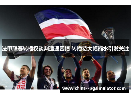法甲联赛转播权谈判遭遇困境 转播费大幅缩水引发关注