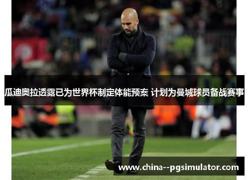 瓜迪奥拉透露已为世界杯制定体能预案 计划为曼城球员备战赛事 瓜迪奥拉透露已为世界杯制定体能预案 计划为曼城球员备战赛事