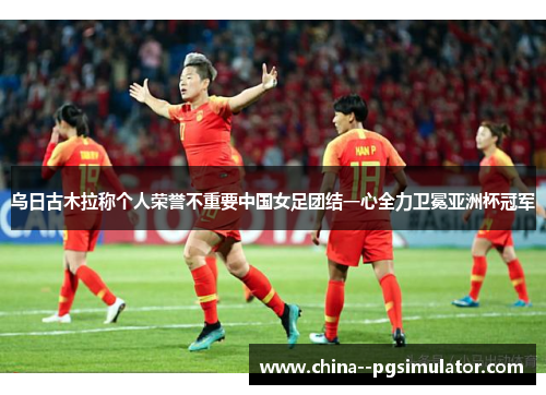 乌日古木拉称个人荣誉不重要中国女足团结一心全力卫冕亚洲杯冠军