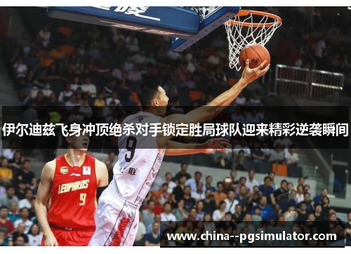 伊尔迪兹飞身冲顶绝杀对手锁定胜局球队迎来精彩逆袭瞬间