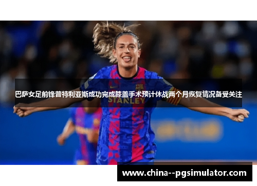 巴萨女足前锋普特利亚斯成功完成膝盖手术预计休战两个月恢复情况备受关注