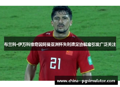 布兰科·伊万科维奇因阿曼亚洲杯失利遭足协解雇引发广泛关注