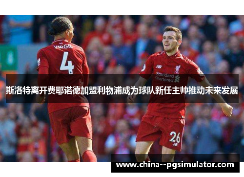 斯洛特离开费耶诺德加盟利物浦成为球队新任主帅推动未来发展