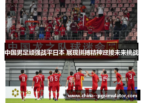 中国男足顽强战平日本 展现拼搏精神迎接未来挑战 中国男足顽强战平日本 展现拼搏精神迎接未来挑战