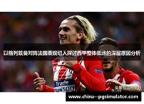 以格列兹曼对阵法国表现切入探讨西甲整体低迷的深层原因分析